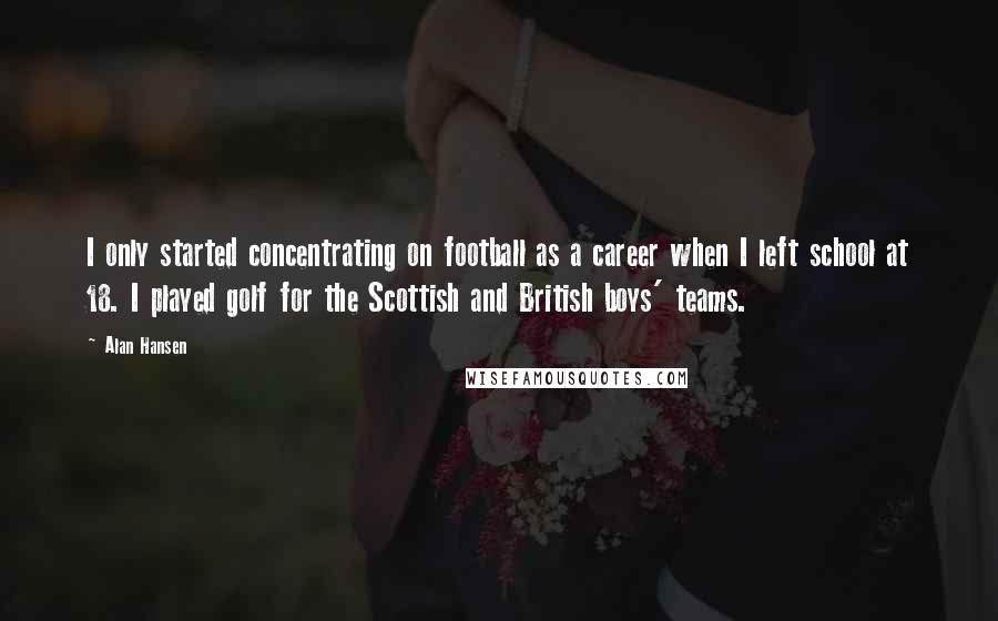 Alan Hansen Quotes: I only started concentrating on football as a career when I left school at 18. I played golf for the Scottish and British boys' teams.