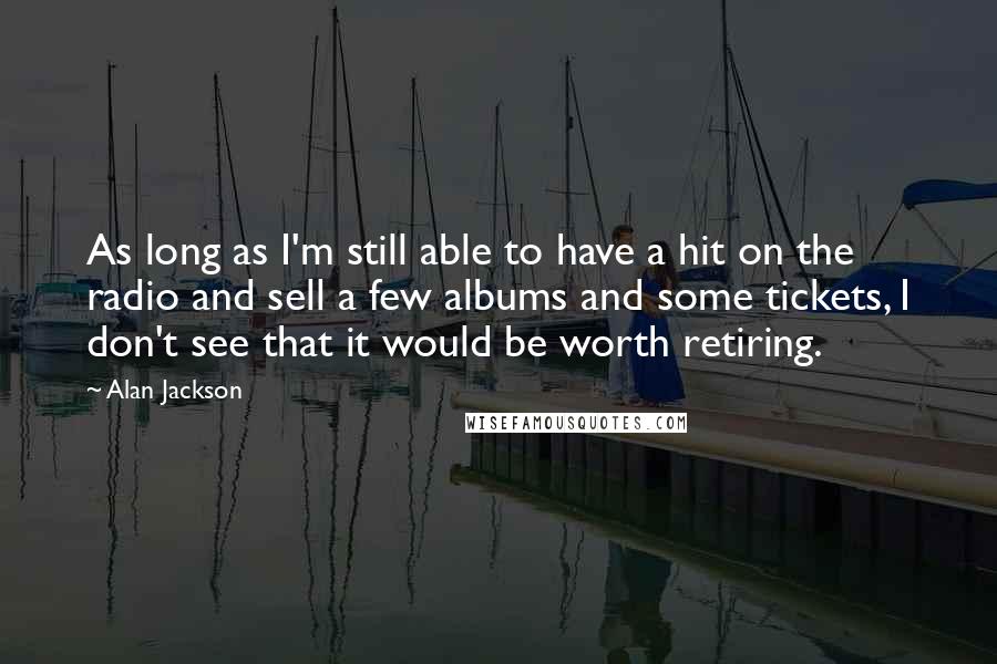 Alan Jackson Quotes: As long as I'm still able to have a hit on the radio and sell a few albums and some tickets, I don't see that it would be worth retiring.