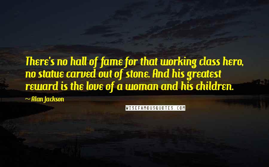 Alan Jackson Quotes: There's no hall of fame for that working class hero, no statue carved out of stone. And his greatest reward is the love of a woman and his children.