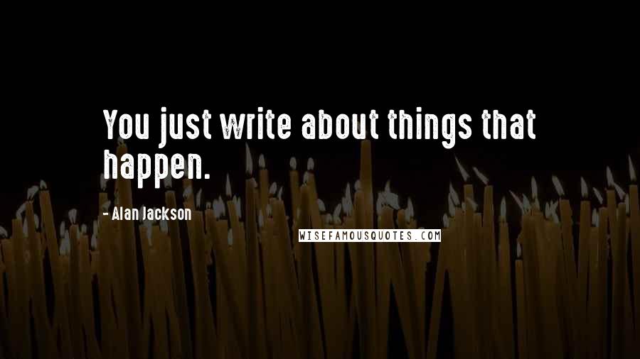 Alan Jackson Quotes: You just write about things that happen.