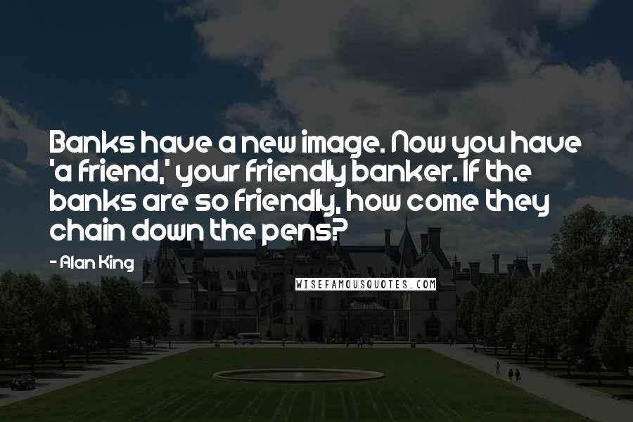 Alan King Quotes: Banks have a new image. Now you have 'a friend,' your friendly banker. If the banks are so friendly, how come they chain down the pens?