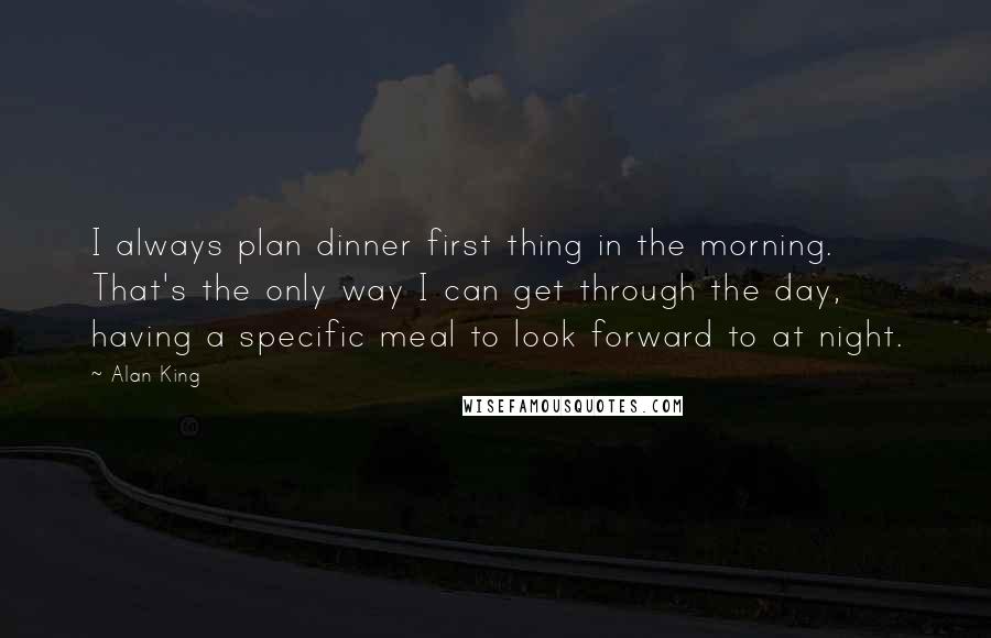 Alan King Quotes: I always plan dinner first thing in the morning. That's the only way I can get through the day, having a specific meal to look forward to at night.