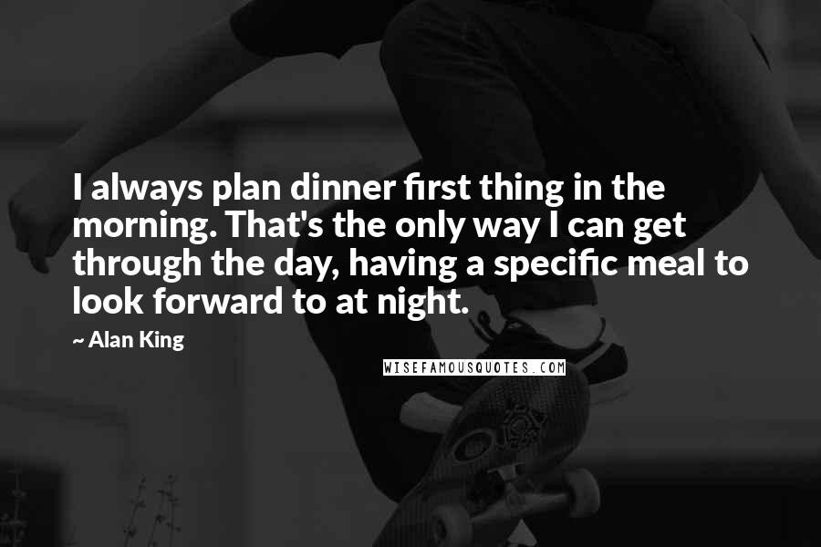 Alan King Quotes: I always plan dinner first thing in the morning. That's the only way I can get through the day, having a specific meal to look forward to at night.