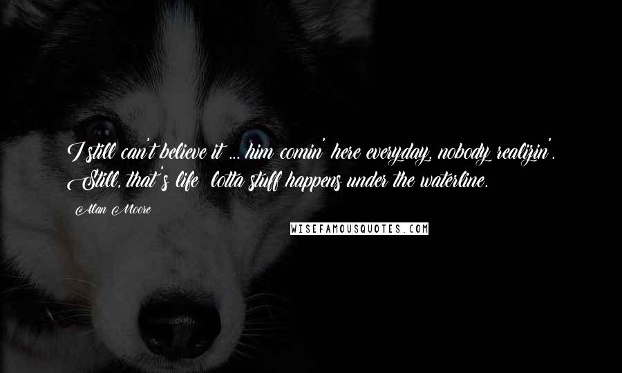 Alan Moore Quotes: I still can't believe it ... him comin' here everyday, nobody realizin'. Still, that's life: lotta stuff happens under the waterline.