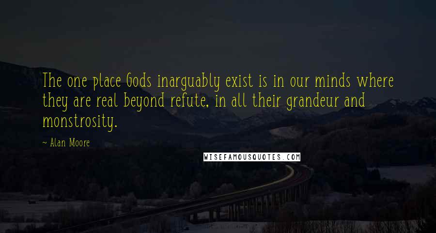 Alan Moore Quotes: The one place Gods inarguably exist is in our minds where they are real beyond refute, in all their grandeur and monstrosity.