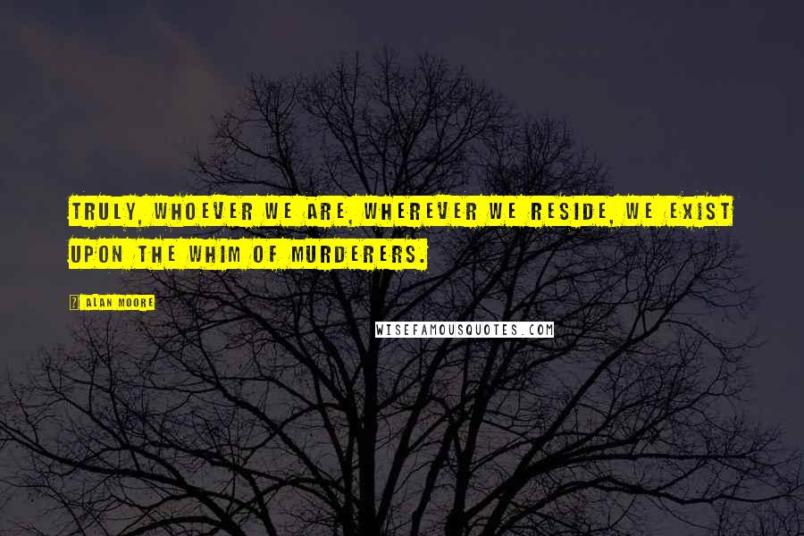 Alan Moore Quotes: Truly, whoever we are, wherever we reside, we exist upon the whim of murderers.