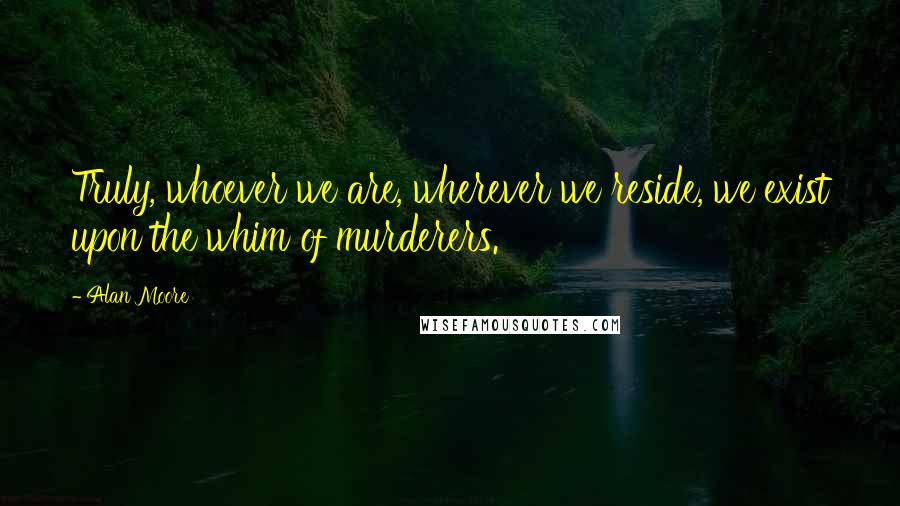 Alan Moore Quotes: Truly, whoever we are, wherever we reside, we exist upon the whim of murderers.