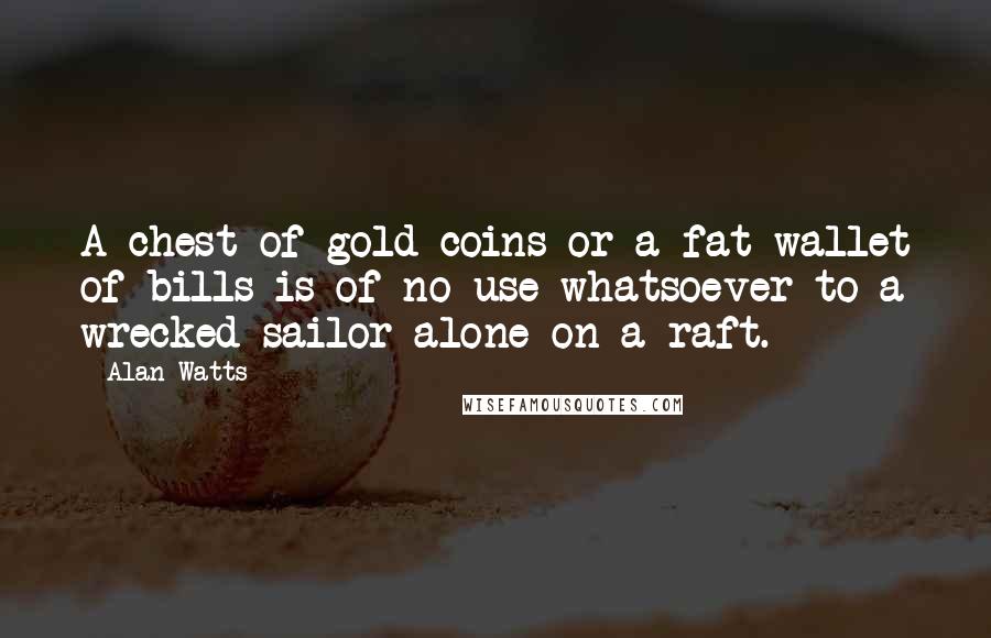 Alan Watts Quotes: A chest of gold coins or a fat wallet of bills is of no use whatsoever to a wrecked sailor alone on a raft.