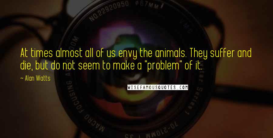 Alan Watts Quotes: At times almost all of us envy the animals. They suffer and die, but do not seem to make a "problem" of it.