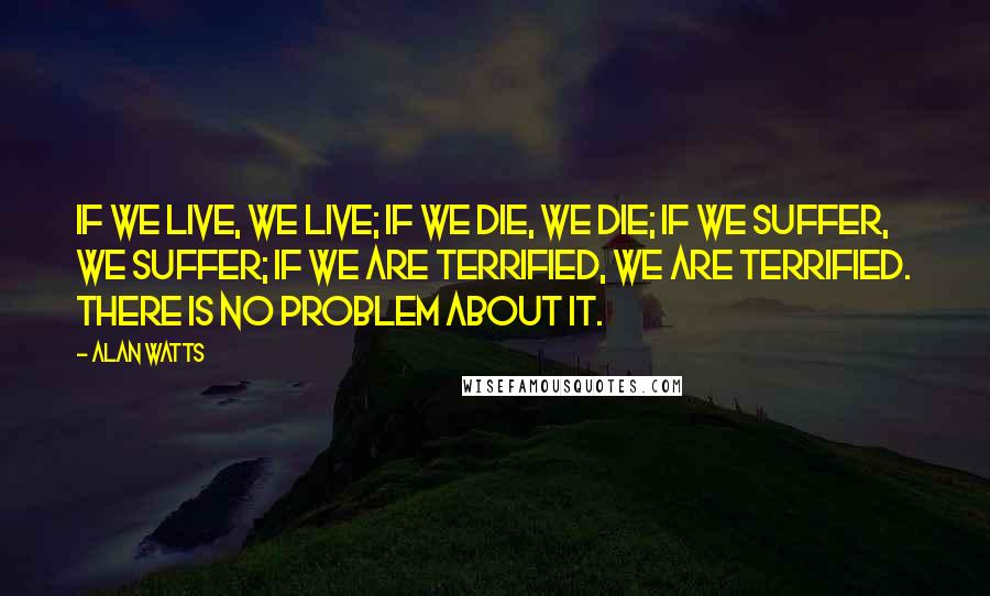 Alan Watts Quotes: If we live, we live; if we die, we die; if we suffer, we suffer; if we are terrified, we are terrified. There is no problem about it.