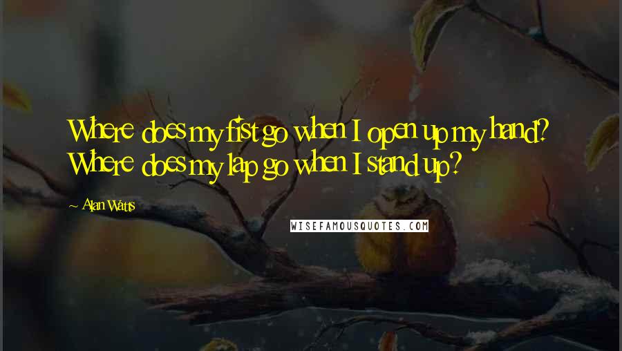 Alan Watts Quotes: Where does my fist go when I open up my hand? Where does my lap go when I stand up?