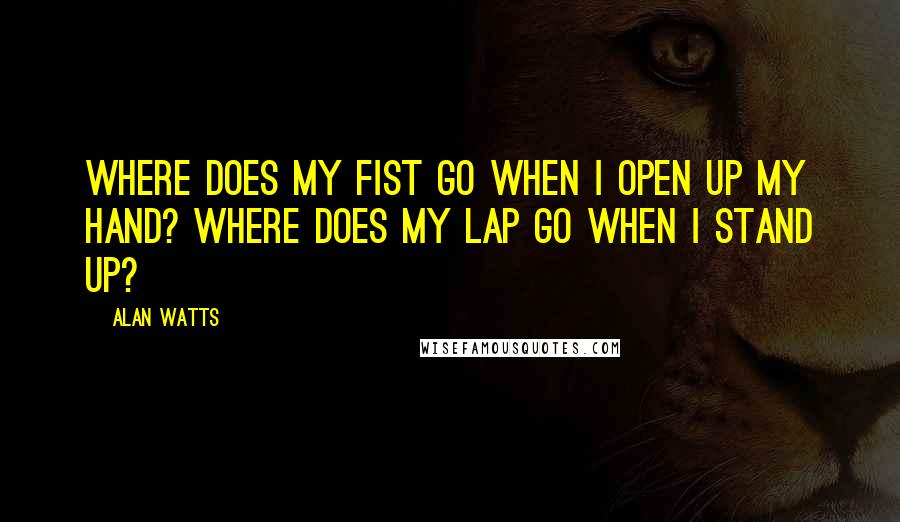 Alan Watts Quotes: Where does my fist go when I open up my hand? Where does my lap go when I stand up?