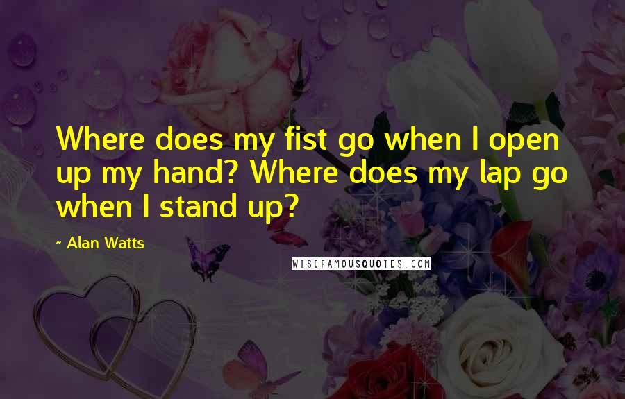 Alan Watts Quotes: Where does my fist go when I open up my hand? Where does my lap go when I stand up?