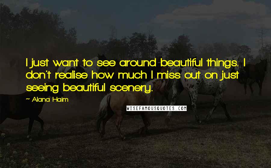 Alana Haim Quotes: I just want to see around beautiful things. I don't realise how much I miss out on just seeing beautiful scenery.