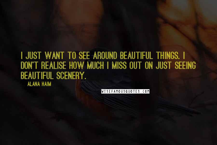 Alana Haim Quotes: I just want to see around beautiful things. I don't realise how much I miss out on just seeing beautiful scenery.