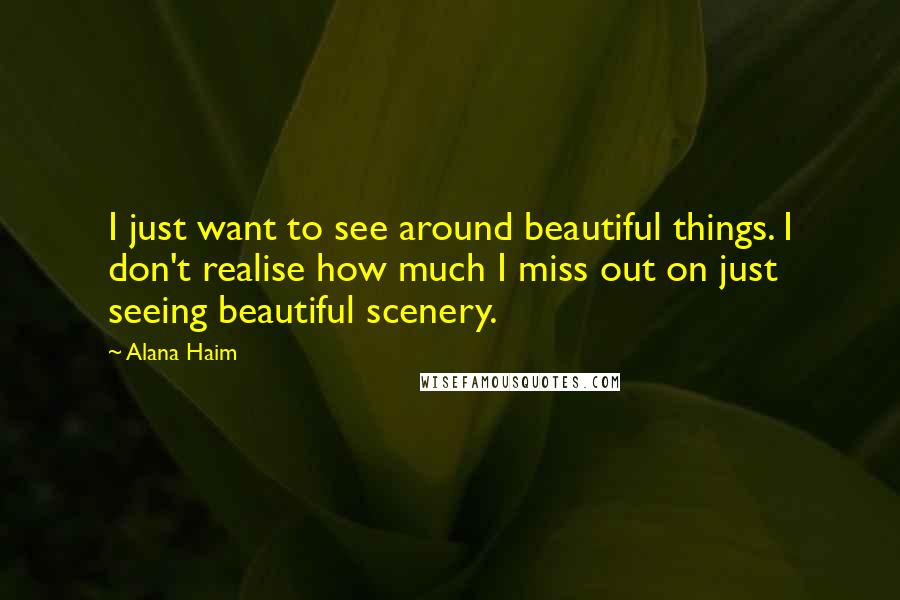 Alana Haim Quotes: I just want to see around beautiful things. I don't realise how much I miss out on just seeing beautiful scenery.