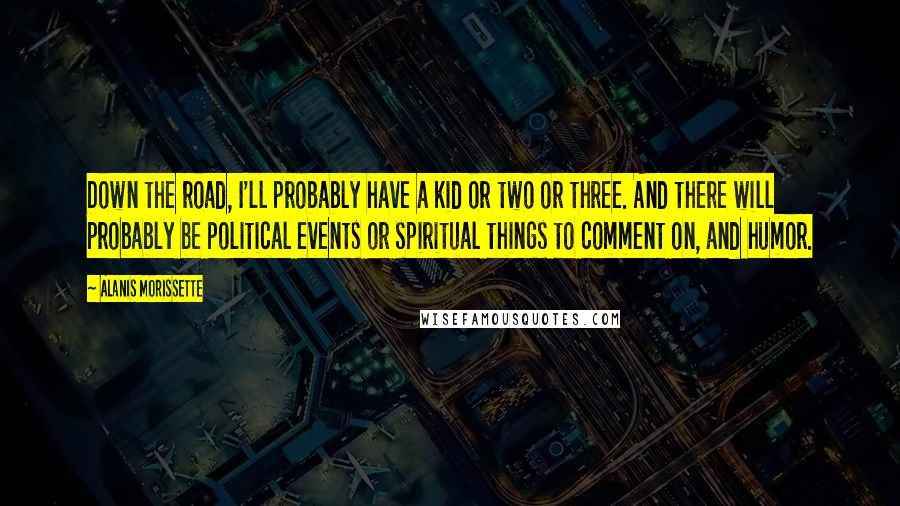 Alanis Morissette Quotes: Down the road, I'll probably have a kid or two or three. And there will probably be political events or spiritual things to comment on, and humor.