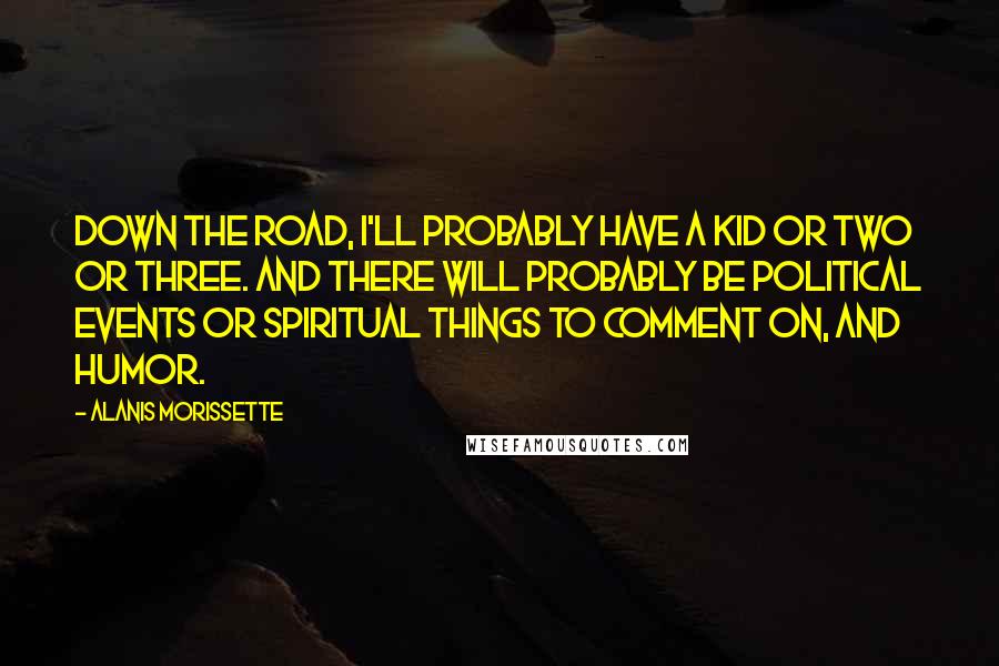 Alanis Morissette Quotes: Down the road, I'll probably have a kid or two or three. And there will probably be political events or spiritual things to comment on, and humor.