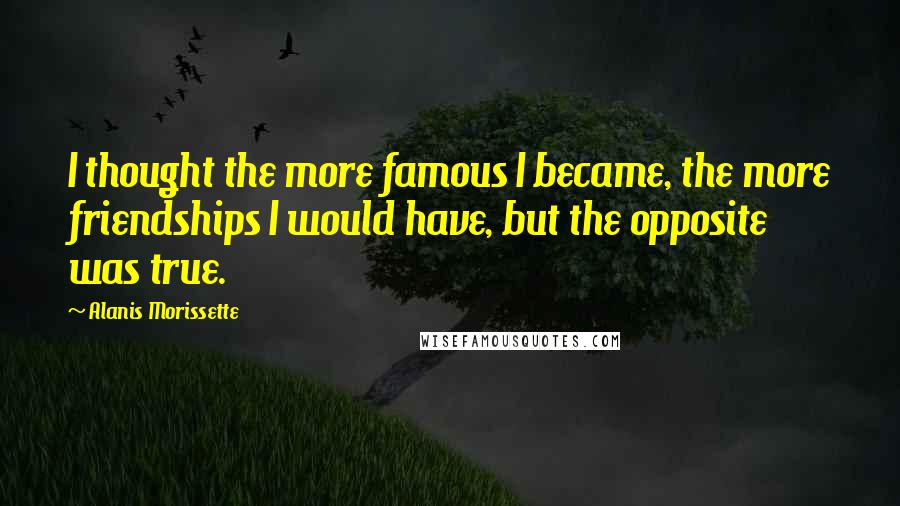 Alanis Morissette Quotes: I thought the more famous I became, the more friendships I would have, but the opposite was true.