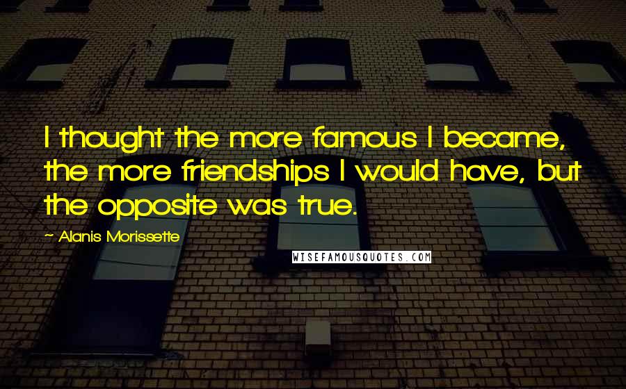 Alanis Morissette Quotes: I thought the more famous I became, the more friendships I would have, but the opposite was true.