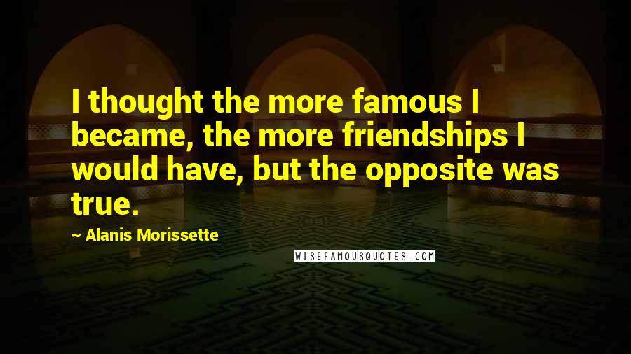 Alanis Morissette Quotes: I thought the more famous I became, the more friendships I would have, but the opposite was true.