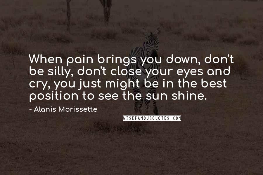 Alanis Morissette Quotes: When pain brings you down, don't be silly, don't close your eyes and cry, you just might be in the best position to see the sun shine.