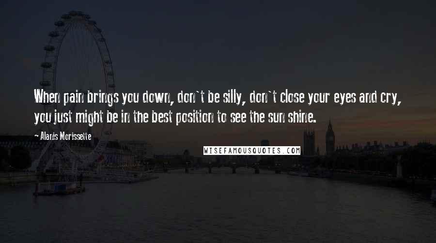 Alanis Morissette Quotes: When pain brings you down, don't be silly, don't close your eyes and cry, you just might be in the best position to see the sun shine.