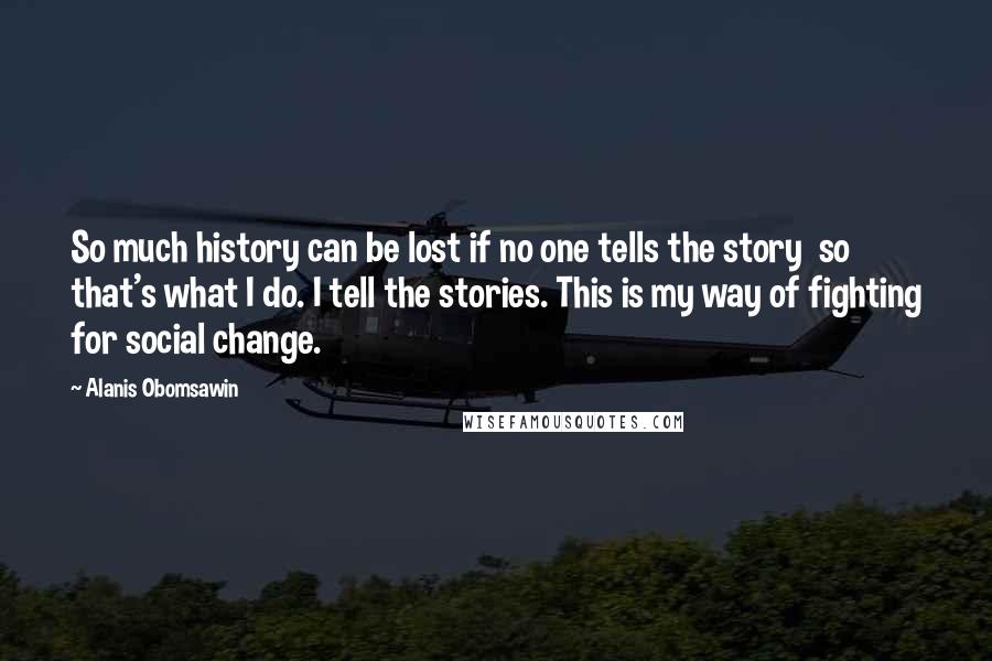 Alanis Obomsawin Quotes: So much history can be lost if no one tells the story  so that's what I do. I tell the stories. This is my way of fighting for social change.