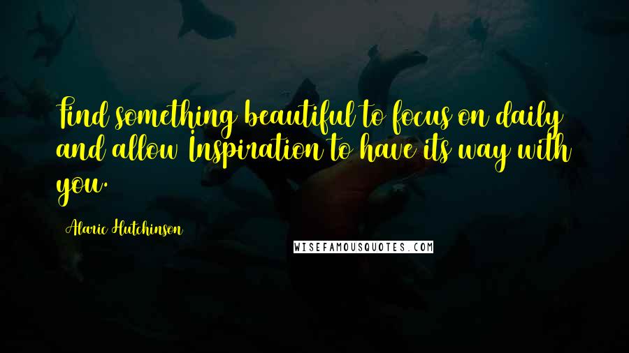 Alaric Hutchinson Quotes: Find something beautiful to focus on daily and allow Inspiration to have its way with you.