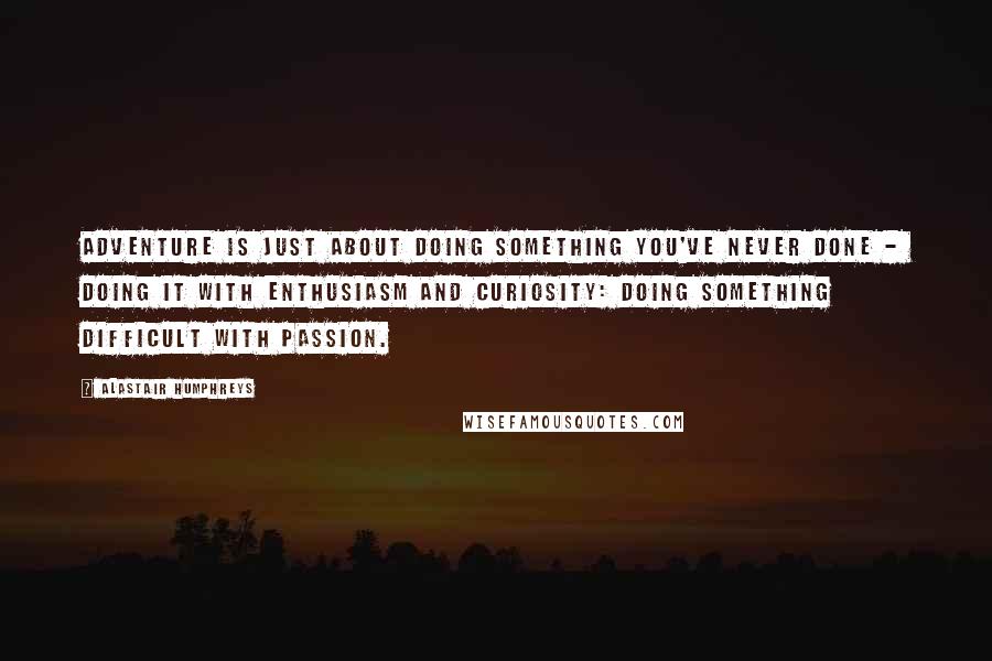 Alastair Humphreys Quotes: Adventure is just about doing something you've never done -  doing it with enthusiasm and curiosity: doing something difficult with passion.