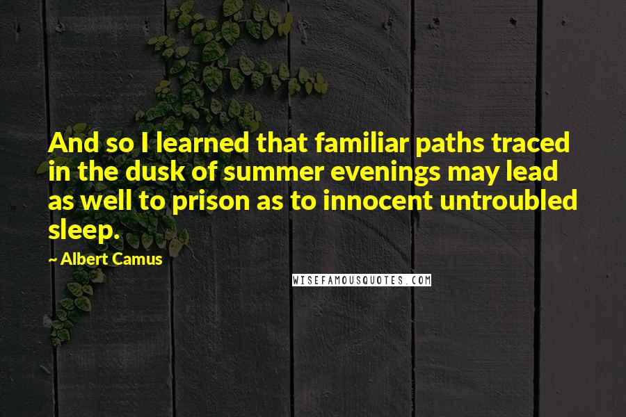 Albert Camus Quotes: And so I learned that familiar paths traced in the dusk of summer evenings may lead as well to prison as to innocent untroubled sleep.