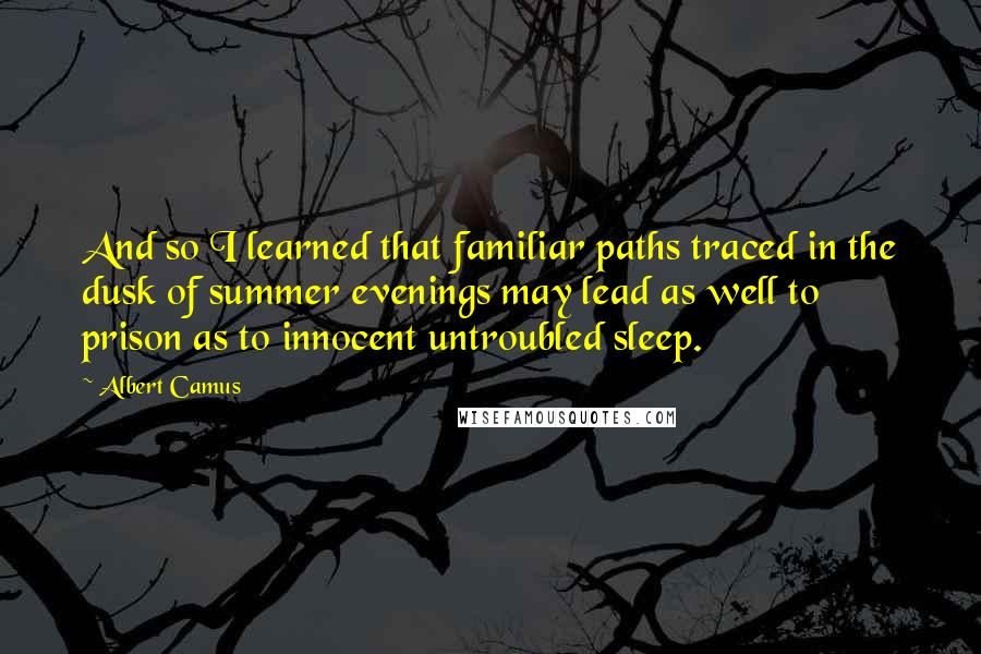 Albert Camus Quotes: And so I learned that familiar paths traced in the dusk of summer evenings may lead as well to prison as to innocent untroubled sleep.