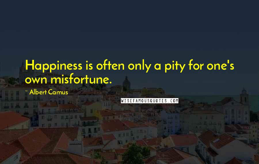 Albert Camus Quotes: Happiness is often only a pity for one's own misfortune.