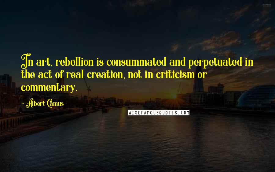 Albert Camus Quotes: In art, rebellion is consummated and perpetuated in the act of real creation, not in criticism or commentary.