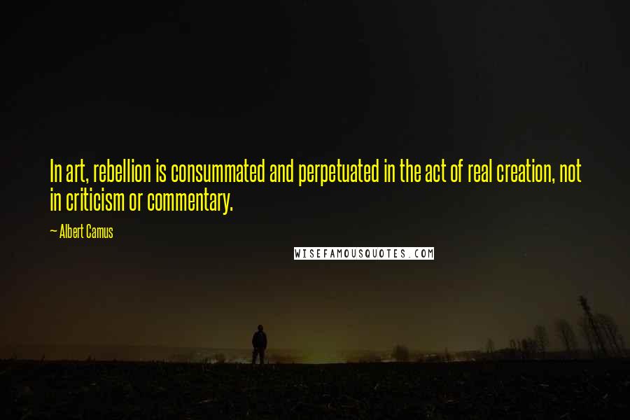 Albert Camus Quotes: In art, rebellion is consummated and perpetuated in the act of real creation, not in criticism or commentary.