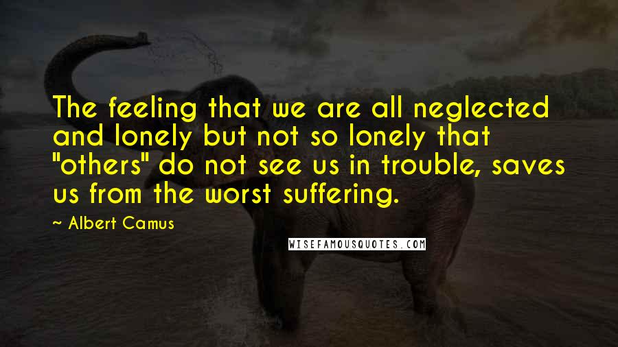 Albert Camus Quotes: The feeling that we are all neglected and lonely but not so lonely that "others" do not see us in trouble, saves us from the worst suffering.