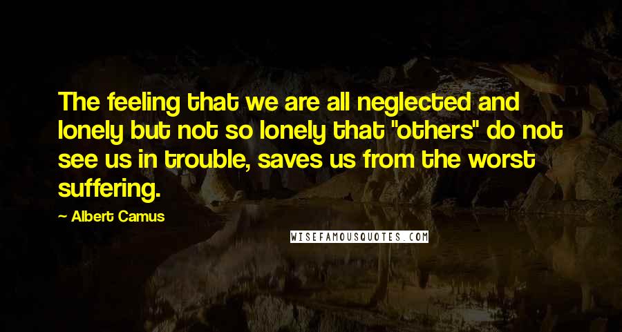 Albert Camus Quotes: The feeling that we are all neglected and lonely but not so lonely that "others" do not see us in trouble, saves us from the worst suffering.