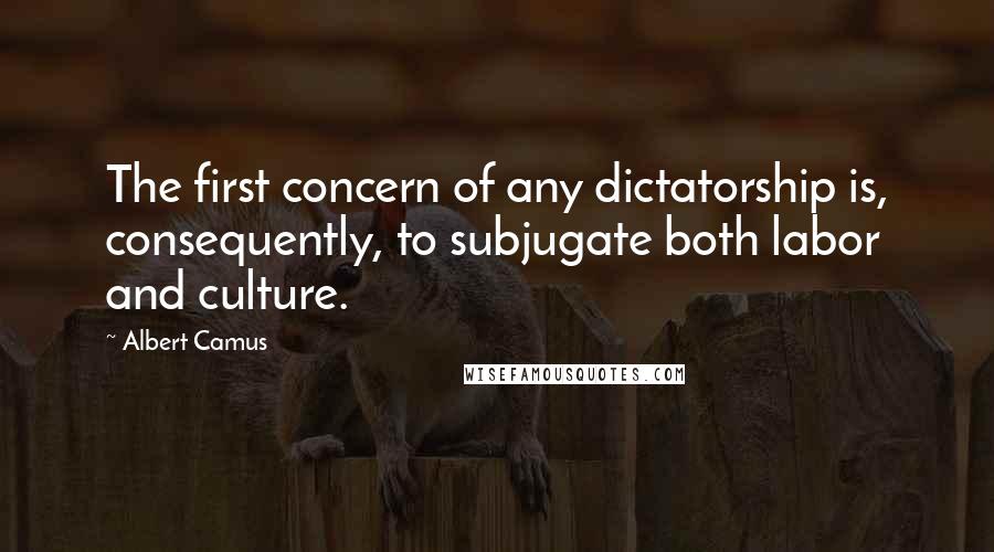 Albert Camus Quotes: The first concern of any dictatorship is, consequently, to subjugate both labor and culture.