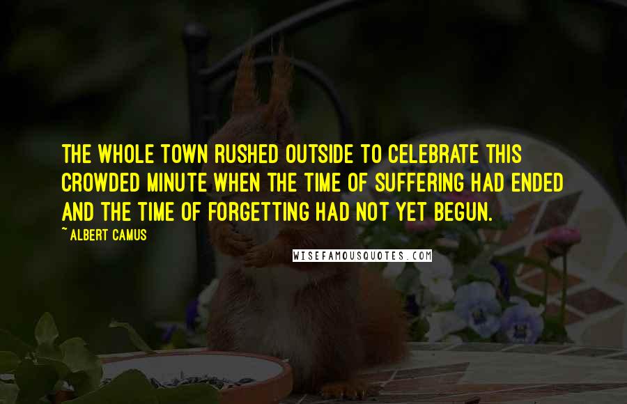 Albert Camus Quotes: The whole town rushed outside to celebrate this crowded minute when the time of suffering had ended and the time of forgetting had not yet begun.