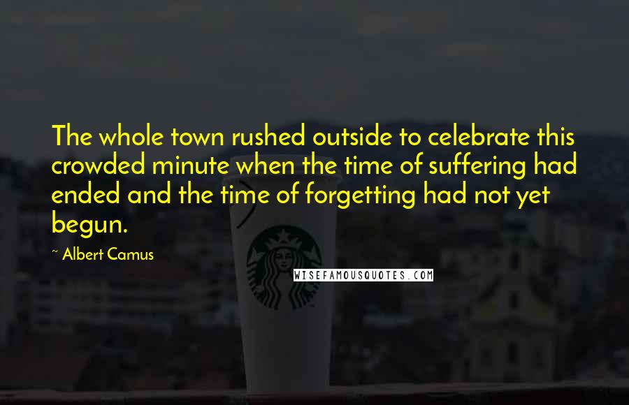 Albert Camus Quotes: The whole town rushed outside to celebrate this crowded minute when the time of suffering had ended and the time of forgetting had not yet begun.