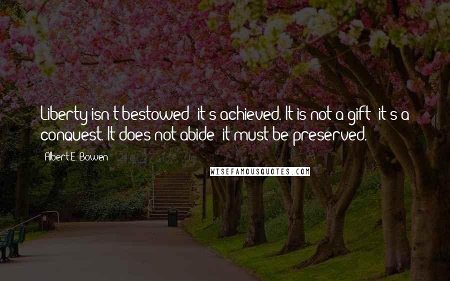 Albert E. Bowen Quotes: Liberty isn't bestowed; it's achieved. It is not a gift; it's a conquest. It does not abide; it must be preserved.