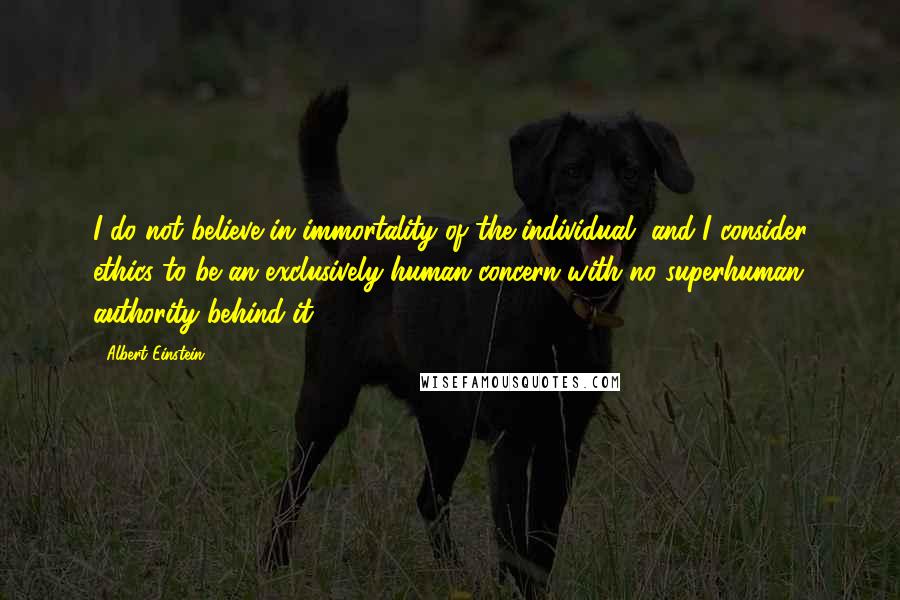 Albert Einstein Quotes: I do not believe in immortality of the individual, and I consider ethics to be an exclusively human concern with no superhuman authority behind it.