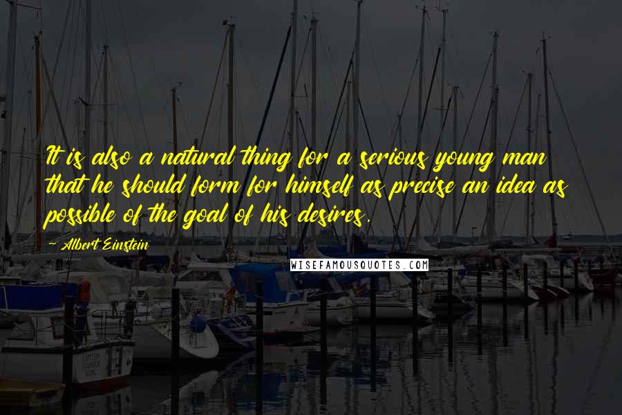 Albert Einstein Quotes: It is also a natural thing for a serious young man that he should form for himself as precise an idea as possible of the goal of his desires.