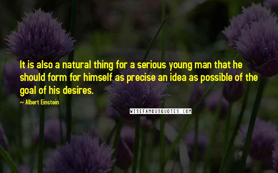 Albert Einstein Quotes: It is also a natural thing for a serious young man that he should form for himself as precise an idea as possible of the goal of his desires.