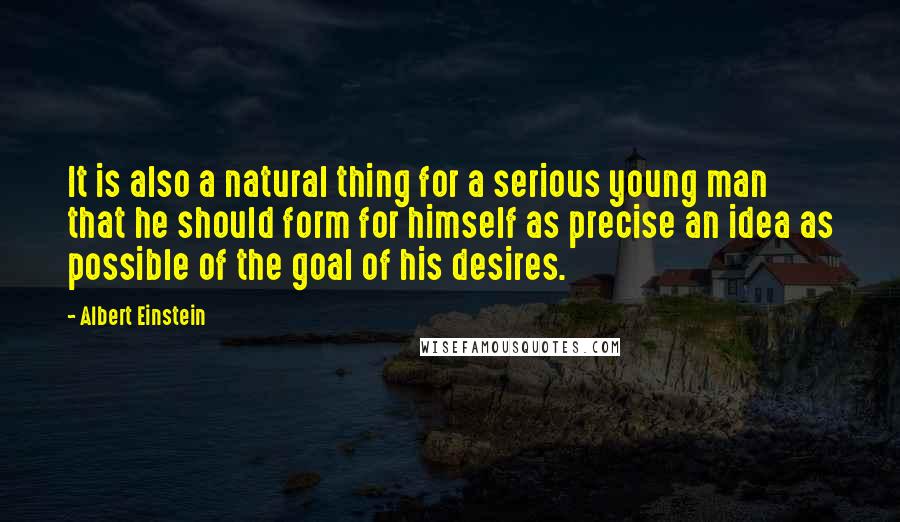 Albert Einstein Quotes: It is also a natural thing for a serious young man that he should form for himself as precise an idea as possible of the goal of his desires.