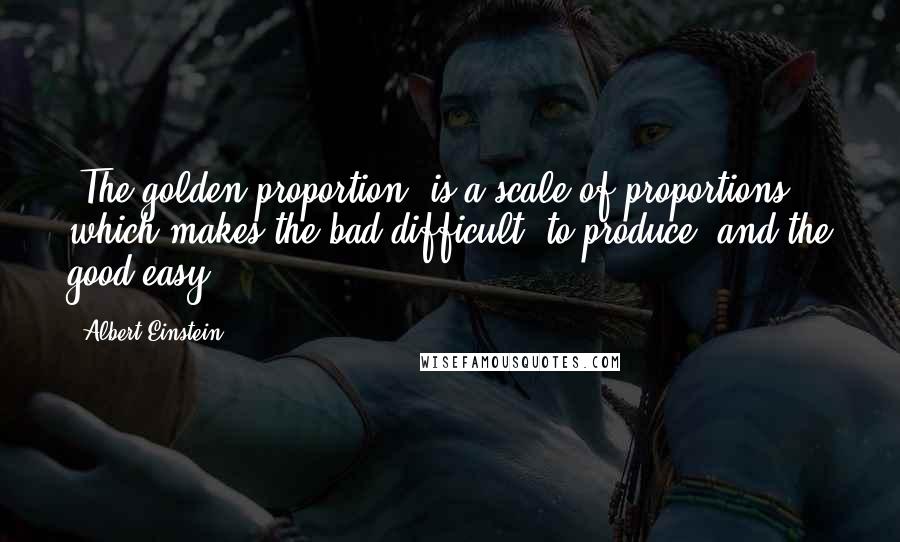 Albert Einstein Quotes: [The golden proportion] is a scale of proportions which makes the bad difficult [to produce] and the good easy.