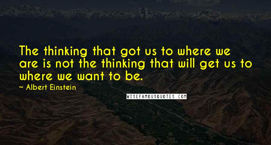 Albert Einstein Quotes: The thinking that got us to where we are is not the thinking that will get us to where we want to be.