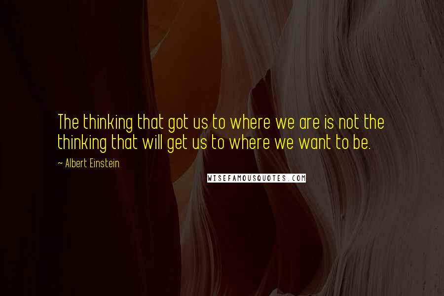 Albert Einstein Quotes: The thinking that got us to where we are is not the thinking that will get us to where we want to be.