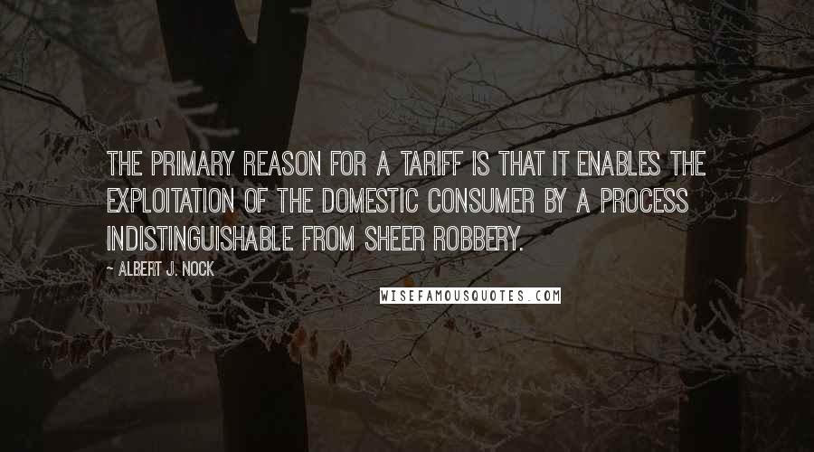 Albert J. Nock Quotes: The primary reason for a tariff is that it enables the exploitation of the domestic consumer by a process indistinguishable from sheer robbery.