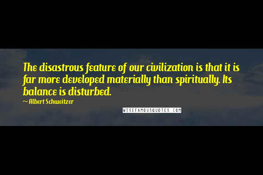 Albert Schweitzer Quotes: The disastrous feature of our civilization is that it is far more developed materially than spiritually. Its balance is disturbed.